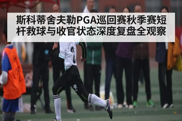 斯科蒂舍夫勒PGA巡回赛秋季赛短杆救球与收官状态深度复盘全观察（kaiyu.com）